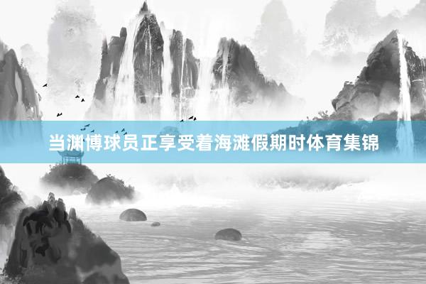 当渊博球员正享受着海滩假期时体育集锦