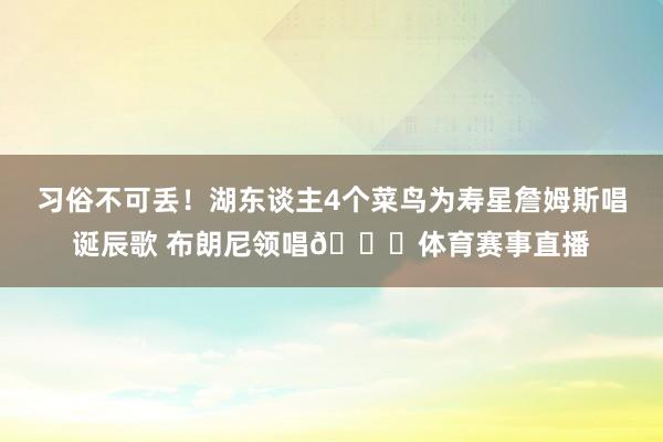 习俗不可丢！湖东谈主4个菜鸟为寿星詹姆斯唱诞辰歌 布朗尼领唱😁体育赛事直播