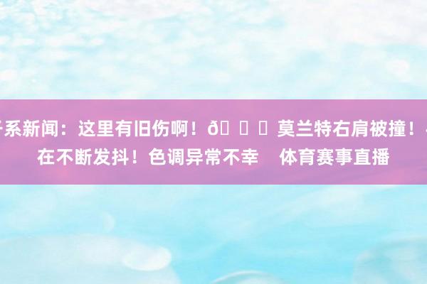干系新闻：这里有旧伤啊！🙏莫兰特右肩被撞！手在不断发抖！色调异常不幸    体育赛事直播