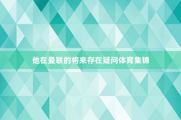 他在曼联的将来存在疑问体育集锦