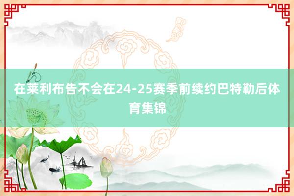 在莱利布告不会在24-25赛季前续约巴特勒后体育集锦