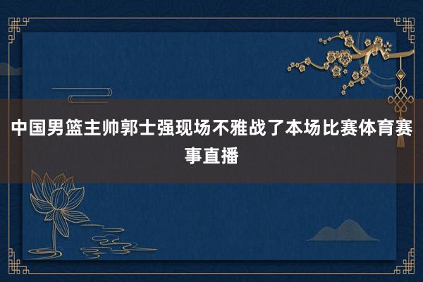 中国男篮主帅郭士强现场不雅战了本场比赛体育赛事直播