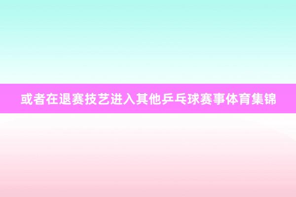 或者在退赛技艺进入其他乒乓球赛事体育集锦