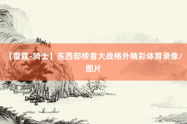 【雷霆-骑士】东西部榜首大战格外精彩体育录像/图片