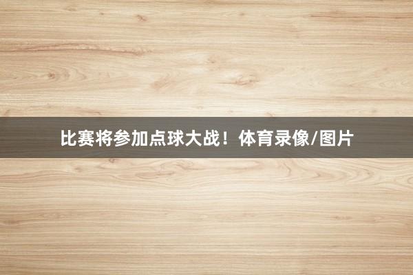 比赛将参加点球大战！体育录像/图片