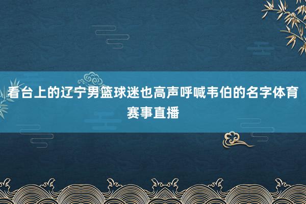 看台上的辽宁男篮球迷也高声呼喊韦伯的名字体育赛事直播