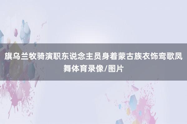 旗乌兰牧骑演职东说念主员身着蒙古族衣饰鸾歌凤舞体育录像/图片