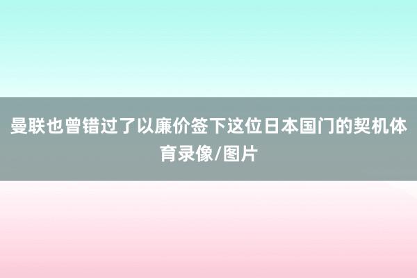 曼联也曾错过了以廉价签下这位日本国门的契机体育录像/图片