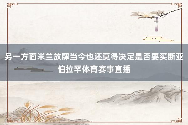 另一方面米兰放肆当今也还莫得决定是否要买断亚伯拉罕体育赛事直播