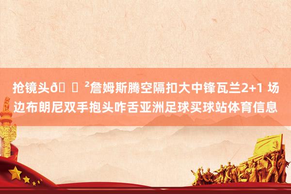 抢镜头😲詹姆斯腾空隔扣大中锋瓦兰2+1 场边布朗尼双手抱头咋舌亚洲足球买球站体育信息
