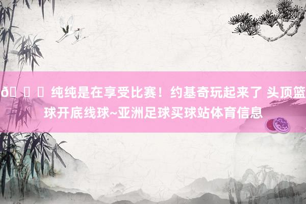 😀纯纯是在享受比赛！约基奇玩起来了 头顶篮球开底线球~亚洲足球买球站体育信息