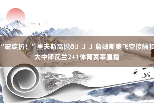 “破绽扔！”里夫斯高抛👑詹姆斯腾飞空接隔扣大中锋瓦兰2+1体育赛事直播
