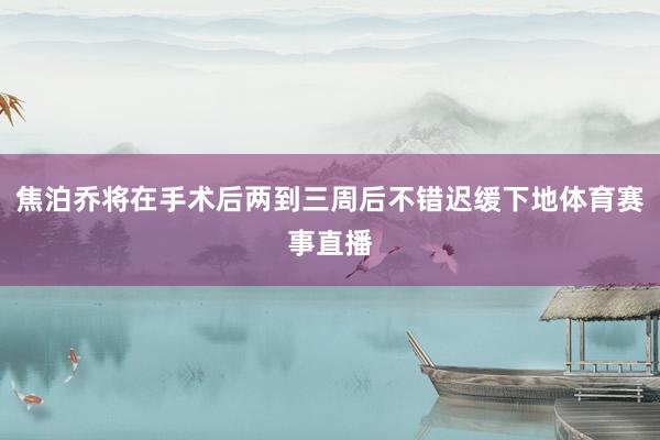 焦泊乔将在手术后两到三周后不错迟缓下地体育赛事直播