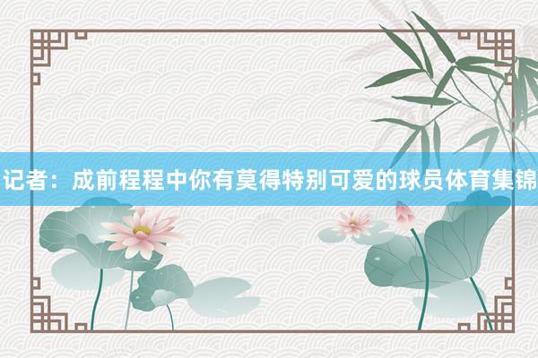 记者：成前程程中你有莫得特别可爱的球员体育集锦