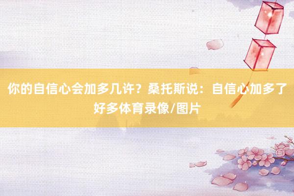你的自信心会加多几许？桑托斯说：自信心加多了好多体育录像/图片