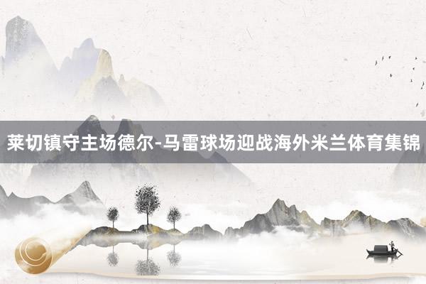 莱切镇守主场德尔-马雷球场迎战海外米兰体育集锦