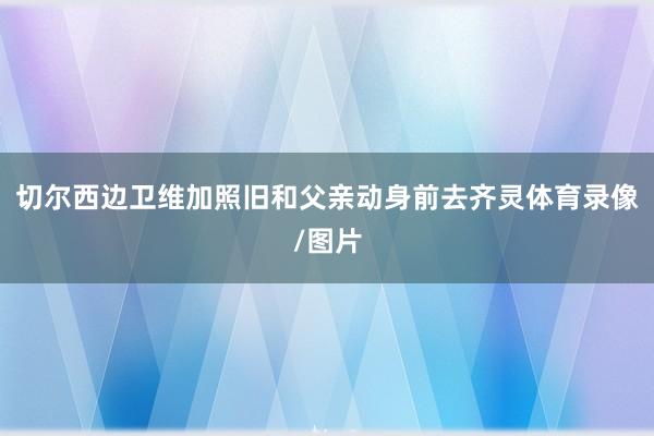 切尔西边卫维加照旧和父亲动身前去齐灵体育录像/图片