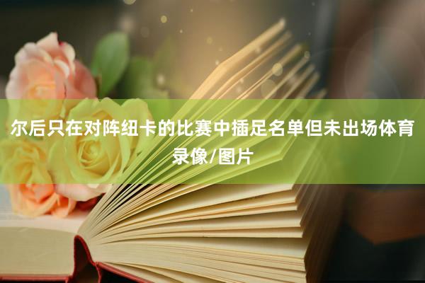 尔后只在对阵纽卡的比赛中插足名单但未出场体育录像/图片