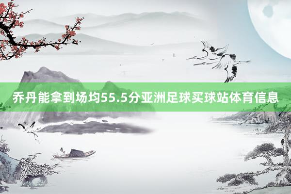 乔丹能拿到场均55.5分亚洲足球买球站体育信息