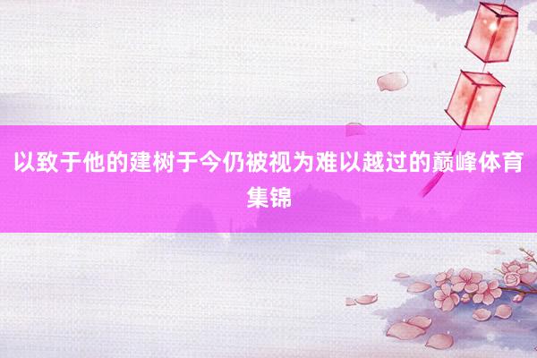 以致于他的建树于今仍被视为难以越过的巅峰体育集锦