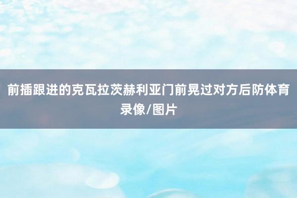 前插跟进的克瓦拉茨赫利亚门前晃过对方后防体育录像/图片