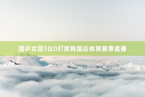 国乒女团3比0打败韩国后体育赛事直播