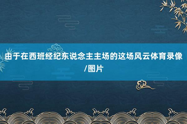 由于在西班经纪东说念主主场的这场风云体育录像/图片