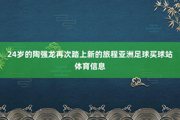24岁的陶强龙再次踏上新的旅程亚洲足球买球站体育信息