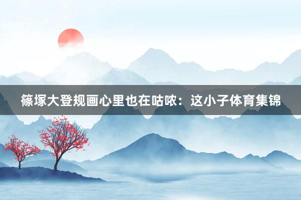 篠塚大登规画心里也在咕哝：这小子体育集锦