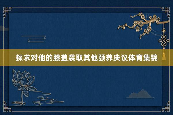 探求对他的膝盖袭取其他颐养决议体育集锦