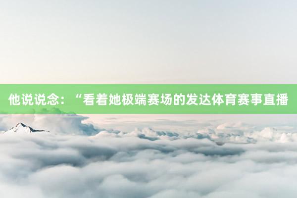 他说说念：“看着她极端赛场的发达体育赛事直播