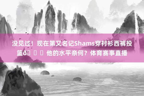 没见过！现在第又名记Shams穿衬衫西裤投篮😗他的水平奈何？体育赛事直播