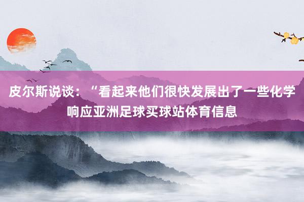 皮尔斯说谈:“看起来他们很快发展出了一些化学响应亚洲足球买球站体育信息
