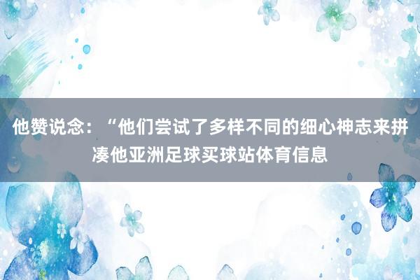 他赞说念:“他们尝试了多样不同的细心神志来拼凑他亚洲足球买球站体育信息