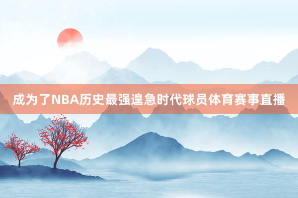 成为了NBA历史最强遑急时代球员体育赛事直播
