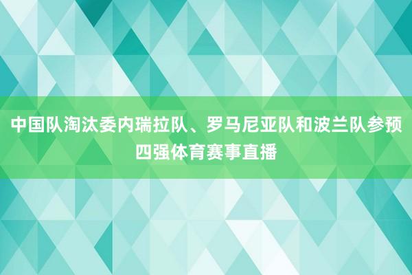 中国队淘汰委内瑞拉队、罗马尼亚队和波兰队参预四强体育赛事直播