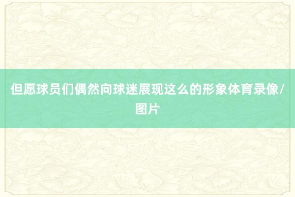 但愿球员们偶然向球迷展现这么的形象体育录像/图片