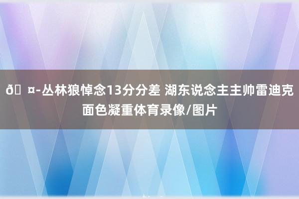 🤭丛林狼悼念13分分差 湖东说念主主帅雷迪克面色凝重体育录像/图片