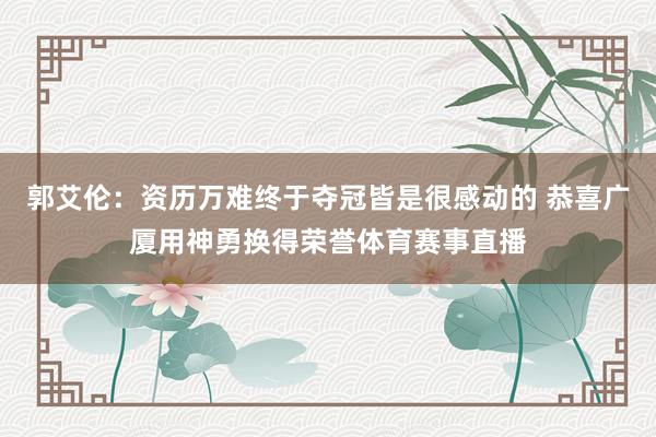 郭艾伦：资历万难终于夺冠皆是很感动的 恭喜广厦用神勇换得荣誉体育赛事直播