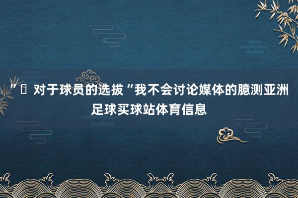 ”◉对于球员的选拔“我不会讨论媒体的臆测亚洲足球买球站体育信息