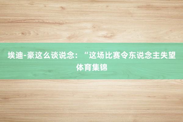 埃迪-豪这么谈说念:“这场比赛令东说念主失望体育集锦