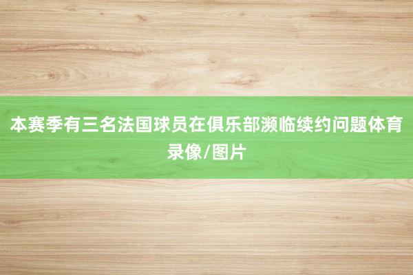 本赛季有三名法国球员在俱乐部濒临续约问题体育录像/图片