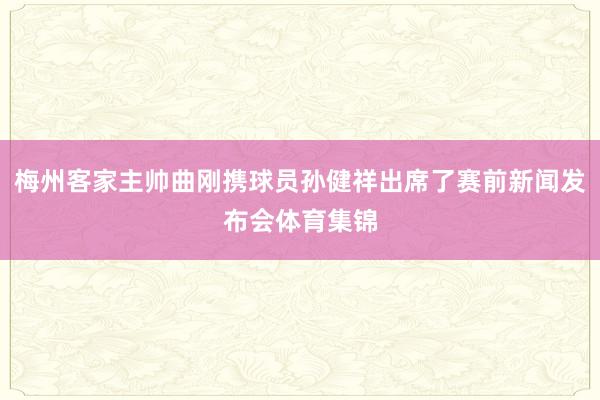 梅州客家主帅曲刚携球员孙健祥出席了赛前新闻发布会体育集锦