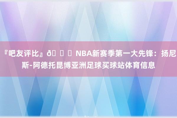 『吧友评比』🌟NBA新赛季第一大先锋：扬尼斯-阿德托昆博亚洲足球买球站体育信息
