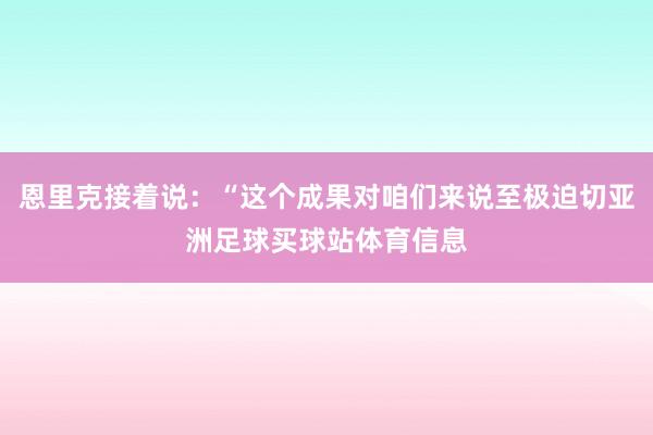 恩里克接着说：“这个成果对咱们来说至极迫切亚洲足球买球站体育信息
