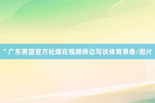 ”广东男篮官方社媒在视频傍边写谈体育录像/图片