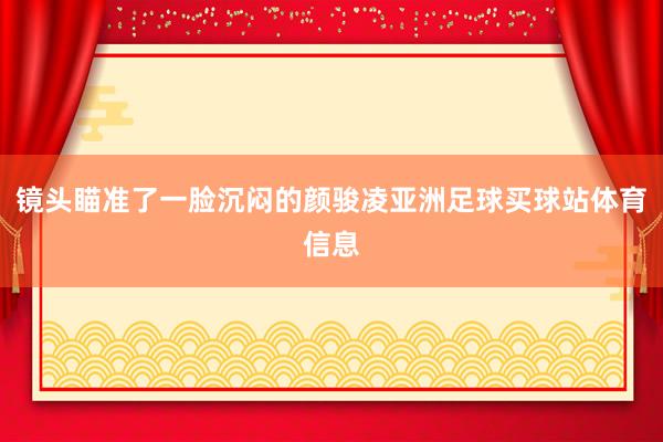镜头瞄准了一脸沉闷的颜骏凌亚洲足球买球站体育信息