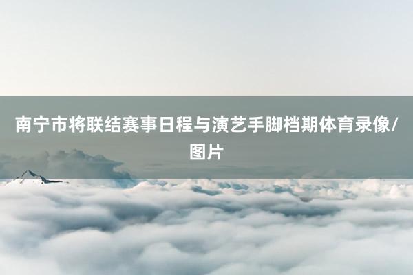 南宁市将联结赛事日程与演艺手脚档期体育录像/图片
