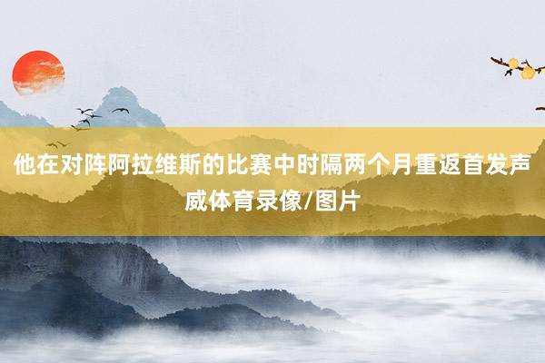 他在对阵阿拉维斯的比赛中时隔两个月重返首发声威体育录像/图片