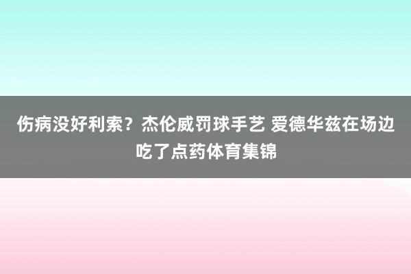 伤病没好利索？杰伦威罚球手艺 爱德华兹在场边吃了点药体育集锦